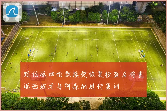 廷伯返回伦敦接受恢复检查后将重返西班牙与阿森纳进行集训