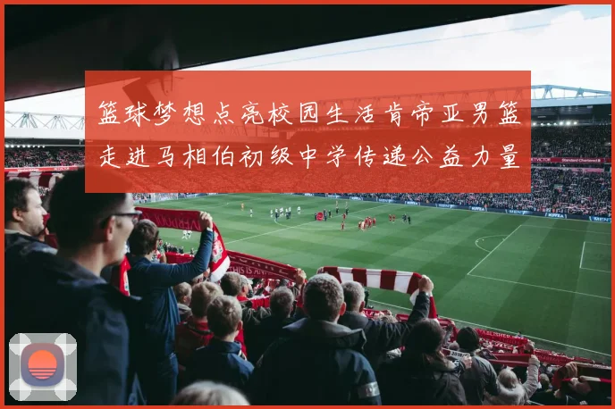 篮球梦想点亮校园生活肯帝亚男篮走进马相伯初级中学传递公益力量