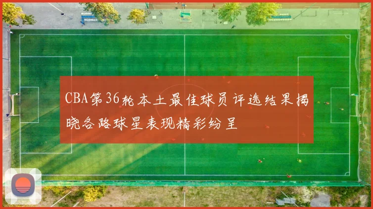 CBA第36轮本土最佳球员评选结果揭晓各路球星表现精彩纷呈
