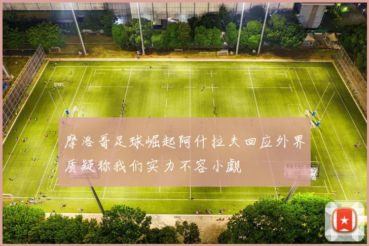 摩洛哥足球崛起阿什拉夫回应外界质疑称我们实力不容小觑