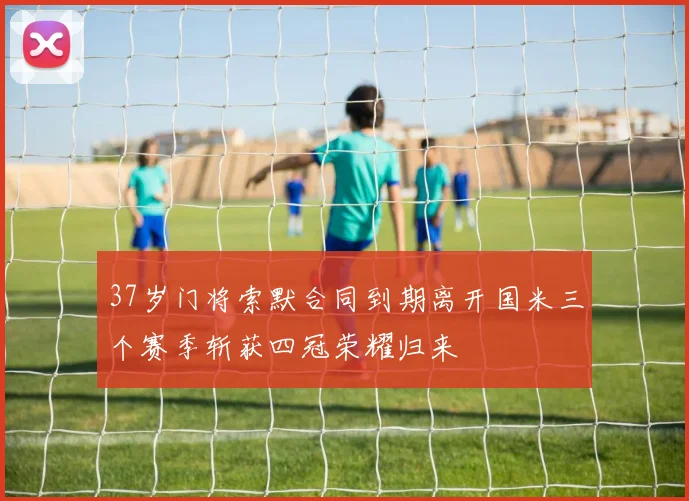 37岁门将索默合同到期离开国米三个赛季斩获四冠荣耀归来