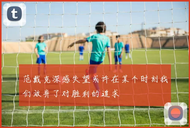 范戴克深感失望或许在某个时刻我们放弃了对胜利的追求