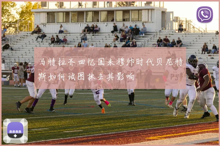 马特拉齐回忆国米穆帅时代贝尼特斯如何试图抹去其影响