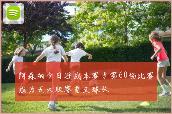 阿森纳今日迎战本赛季第60场比赛成为五大联赛首支球队