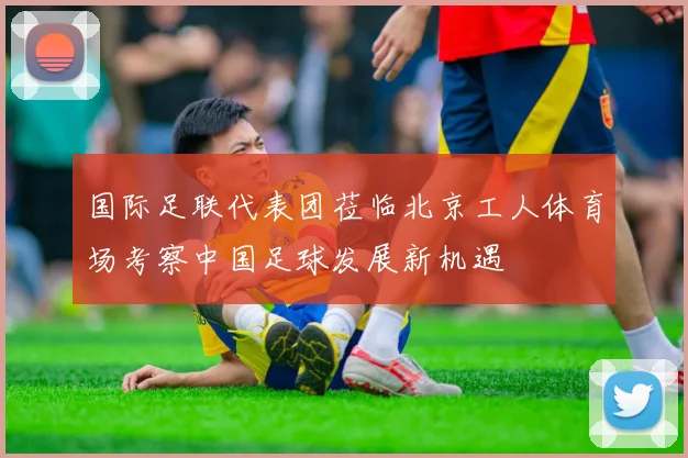 国际足联代表团莅临北京工人体育场考察中国足球发展新机遇