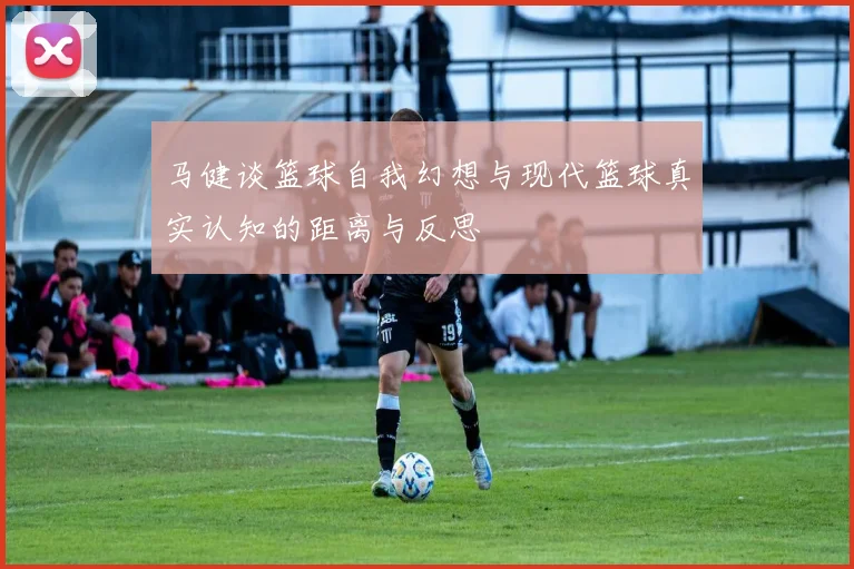马健谈篮球自我幻想与现代篮球真实认知的距离与反思