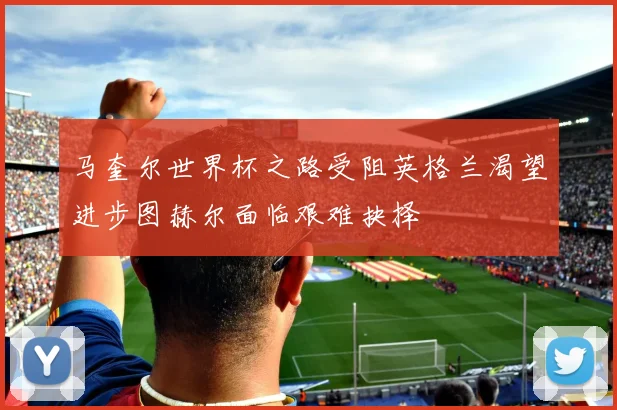 马奎尔世界杯之路受阻英格兰渴望进步图赫尔面临艰难抉择