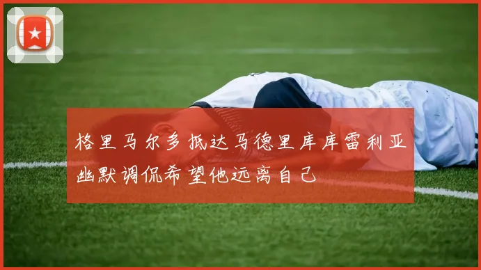 格里马尔多抵达马德里库库雷利亚幽默调侃希望他远离自己