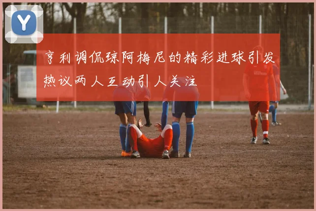 亨利调侃琼阿梅尼的精彩进球引发热议两人互动引人关注