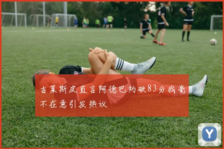 吉莱斯皮直言阿德巴约砍83分我毫不在意引发热议