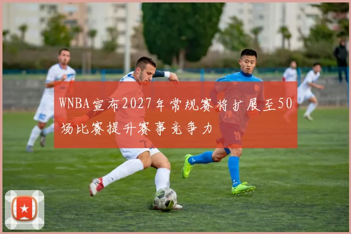 WNBA宣布2027年常规赛将扩展至50场比赛提升赛事竞争力