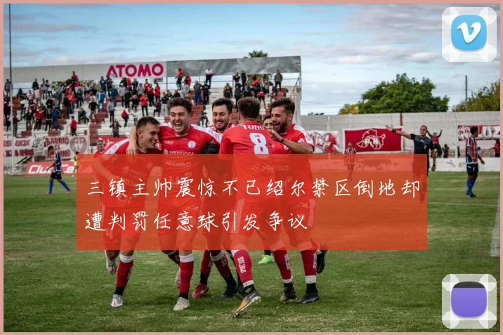 三镇主帅震惊不已绍尔禁区倒地却遭判罚任意球引发争议