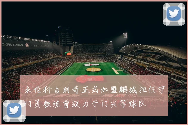 米伦科吉利奇正式加盟鹏城担任守门员教练曾效力于门兴等球队