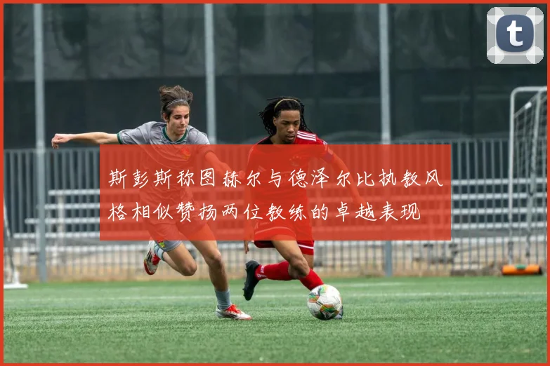 斯彭斯称图赫尔与德泽尔比执教风格相似赞扬两位教练的卓越表现
