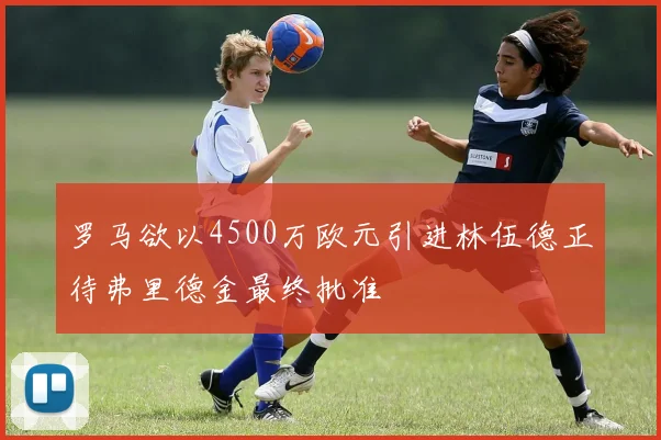 罗马欲以4500万欧元引进林伍德正待弗里德金最终批准