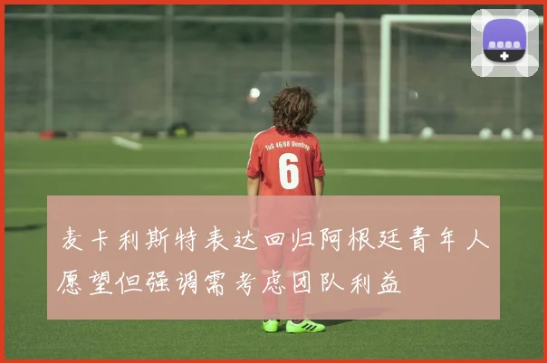 麦卡利斯特表达回归阿根廷青年人愿望但强调需考虑团队利益