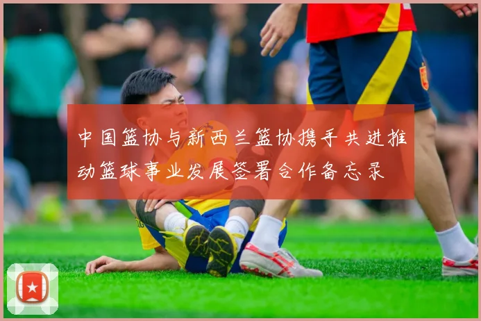 中国篮协与新西兰篮协携手共进推动篮球事业发展签署合作备忘录