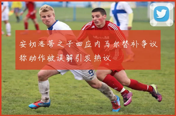 安切洛蒂之子回应内马尔替补争议称动作被误解引发热议