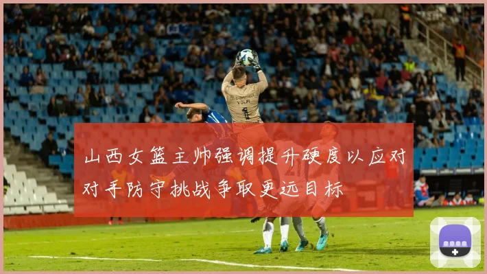 山西女篮主帅强调提升硬度以应对对手防守挑战争取更远目标