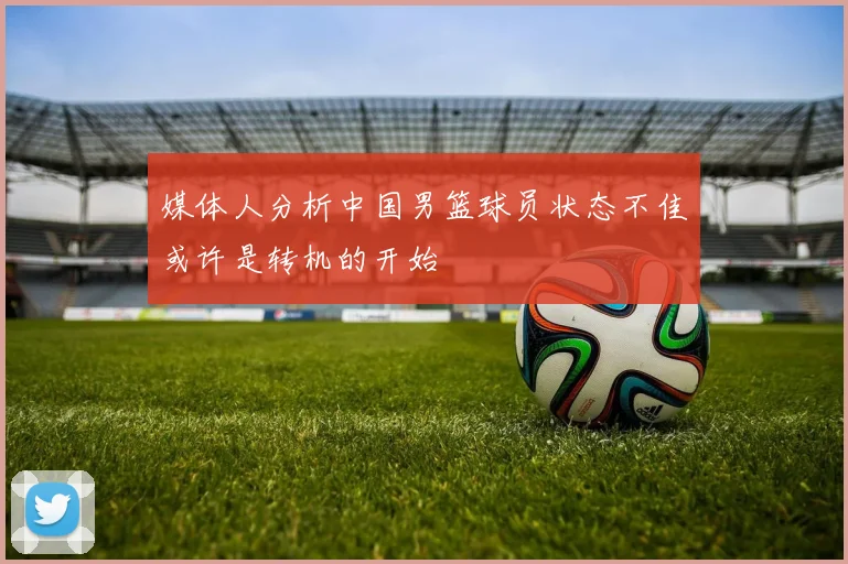 媒体人分析中国男篮球员状态不佳或许是转机的开始