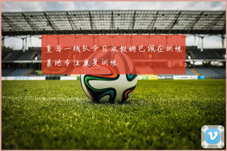 皇马一线队今日放假姆巴佩在训练基地专注康复训练
