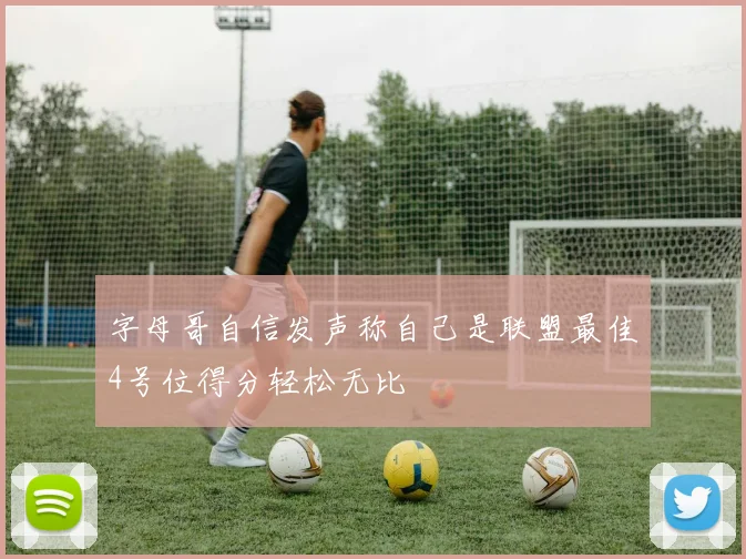 字母哥自信发声称自己是联盟最佳4号位得分轻松无比
