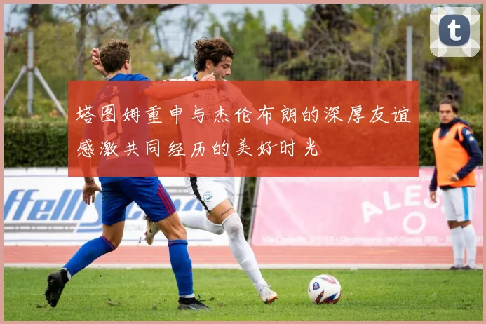 塔图姆重申与杰伦布朗的深厚友谊感激共同经历的美好时光