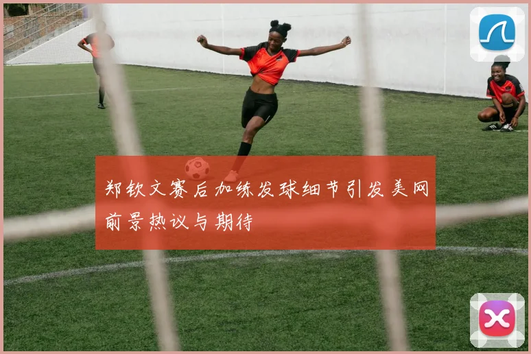 郑钦文赛后加练发球细节引发美网前景热议与期待