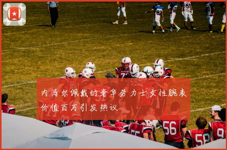 内马尔佩戴的奢华劳力士女性腕表价值百万引发热议