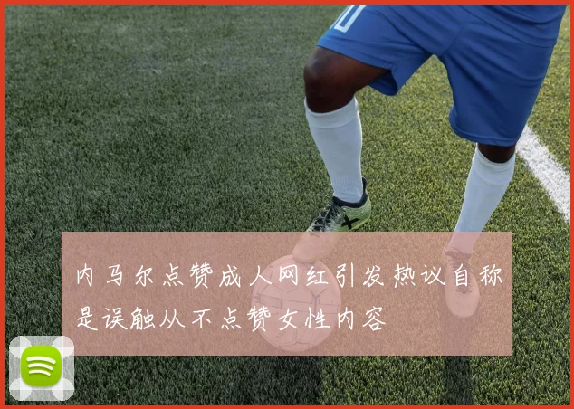 内马尔点赞成人网红引发热议自称是误触从不点赞女性内容