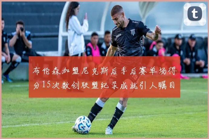布伦森加盟尼克斯后季后赛单场得分15次数创联盟纪录成就引人瞩目