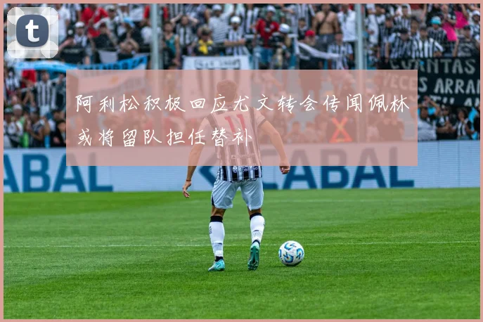 阿利松积极回应尤文转会传闻佩林或将留队担任替补