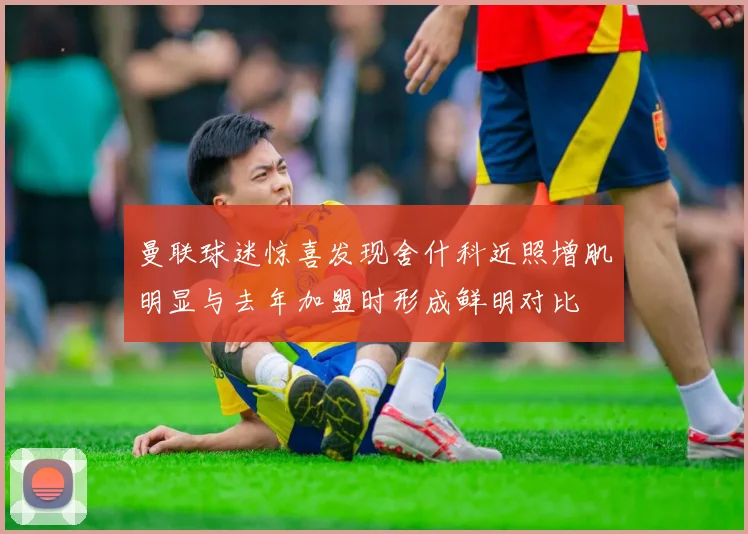 曼联球迷惊喜发现舍什科近照增肌明显与去年加盟时形成鲜明对比
