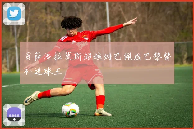 贡萨洛拉莫斯超越姆巴佩成巴黎替补进球王
