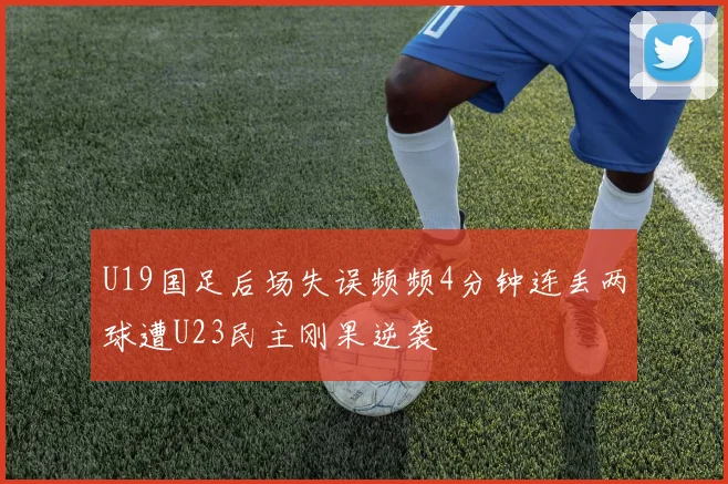 U19国足后场失误频频4分钟连丢两球遭U23民主刚果逆袭
