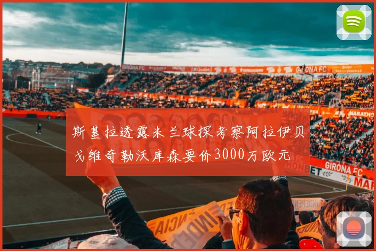 斯基拉透露米兰球探考察阿拉伊贝戈维奇勒沃库森要价3000万欧元