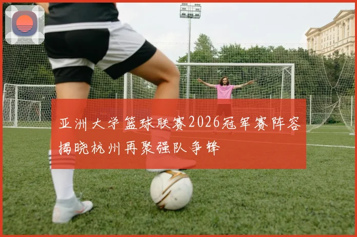 亚洲大学篮球联赛2026冠军赛阵容揭晓杭州再聚强队争锋