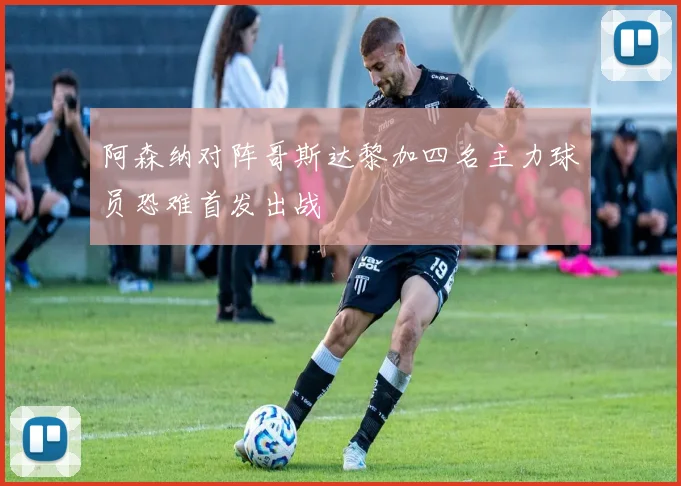 阿森纳对阵哥斯达黎加四名主力球员恐难首发出战
