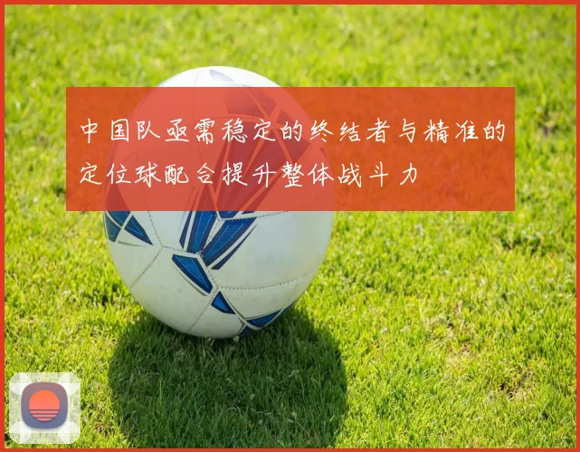中国队亟需稳定的终结者与精准的定位球配合提升整体战斗力
