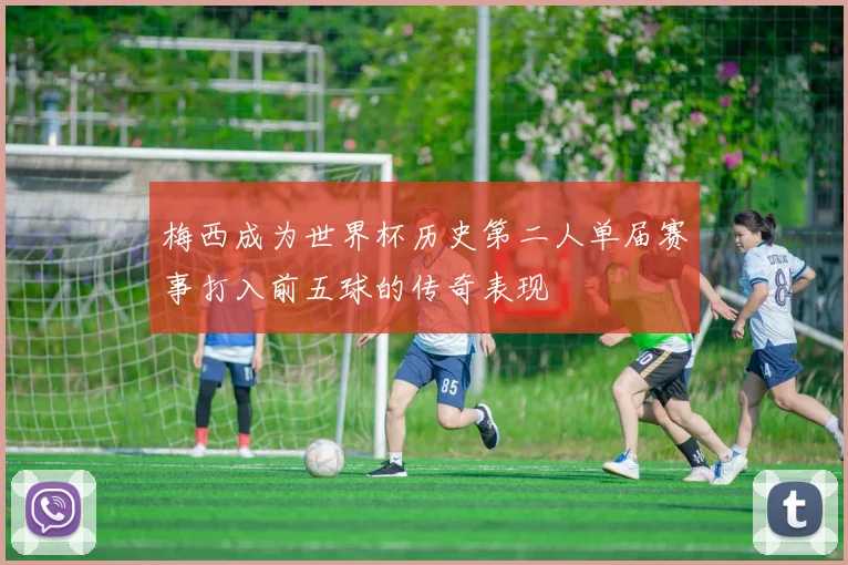 梅西成为世界杯历史第二人单届赛事打入前五球的传奇表现